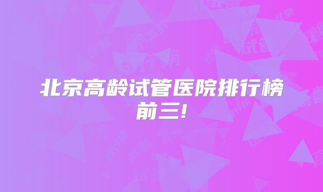 北京高龄试管医院排行榜前三!