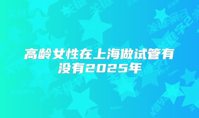 高龄女性在上海做试管有没有2025年
