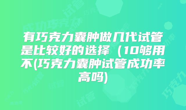 有巧克力囊肿做几代试管是比较好的选择(10够用不(巧克力囊肿试管成功率高吗)