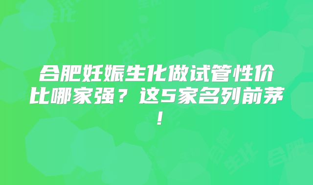 合肥妊娠生化做试管性价比哪家强？这5家名列前茅！