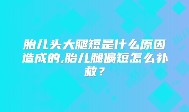 胎儿头大腿短是什么原因造成的,胎儿腿偏短怎么补救？