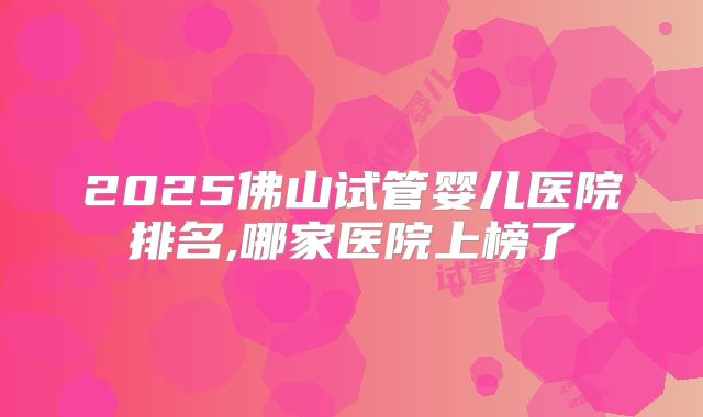 2025佛山试管婴儿医院排名,哪家医院上榜了