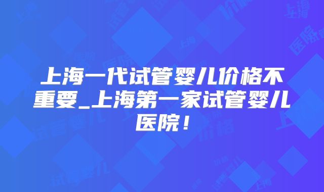 上海一代试管婴儿价格不重要_上海第一家试管婴儿医院！