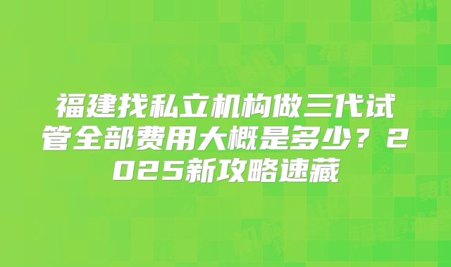 福建找私立机构做三代试管全部费用大概是多少?2025新攻略速藏
