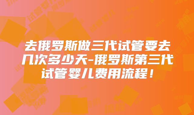 去俄罗斯做三代试管要去几次多少天-俄罗斯第三代试管婴儿费用流程！