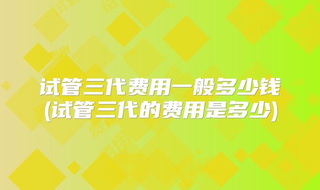 试管三代费用一般多少钱(试管三代的费用是多少)