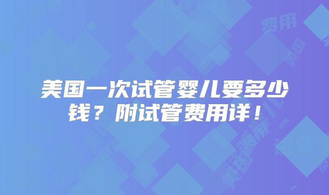 美国一次试管婴儿要多少钱？附试管费用详！