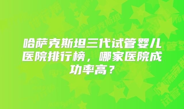 哈萨克斯坦三代试管婴儿医院排行榜，哪家医院成功率高？