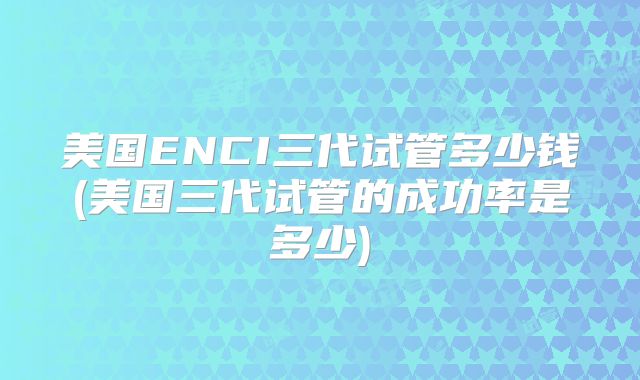 美国ENCI三代试管多少钱(美国三代试管的成功率是多少)