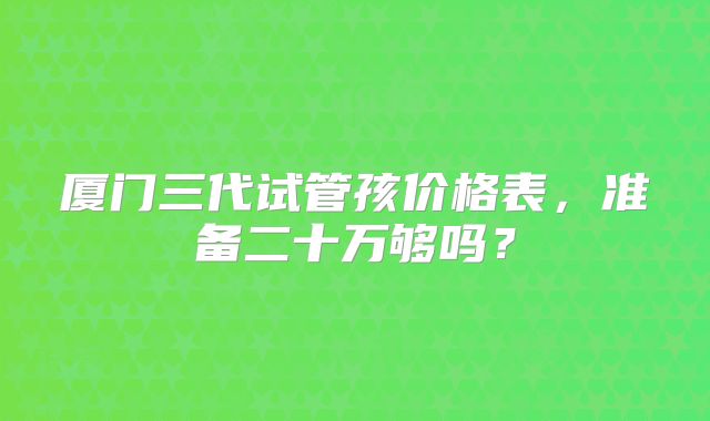 厦门三代试管孩价格表,准备二十万够吗?