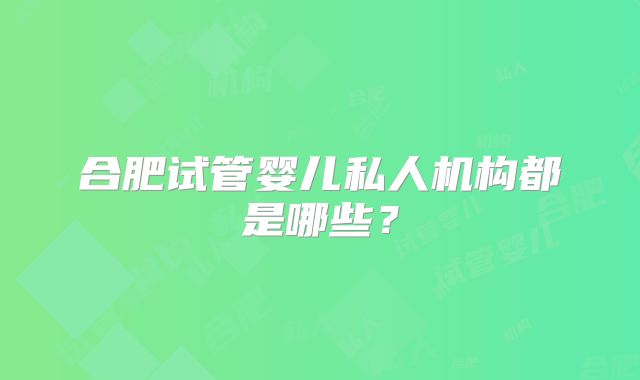 合肥试管婴儿私人机构都是哪些？