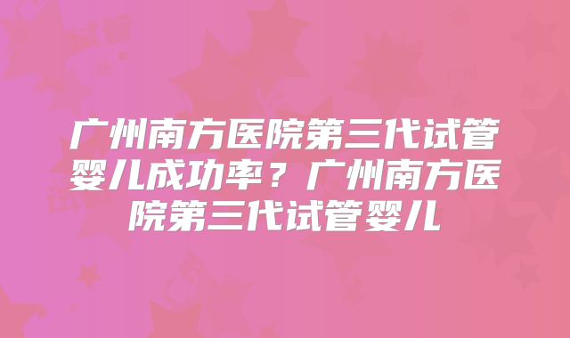 广州南方医院第三代试管婴儿成功率?广州南方医院第三代试管婴儿