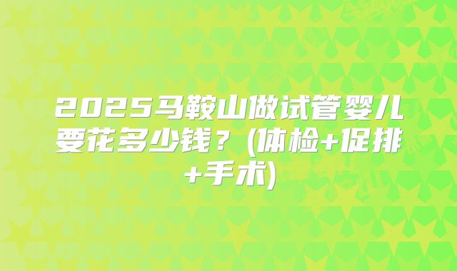 2025马鞍山做试管婴儿要花多少钱？(体检+促排+手术)