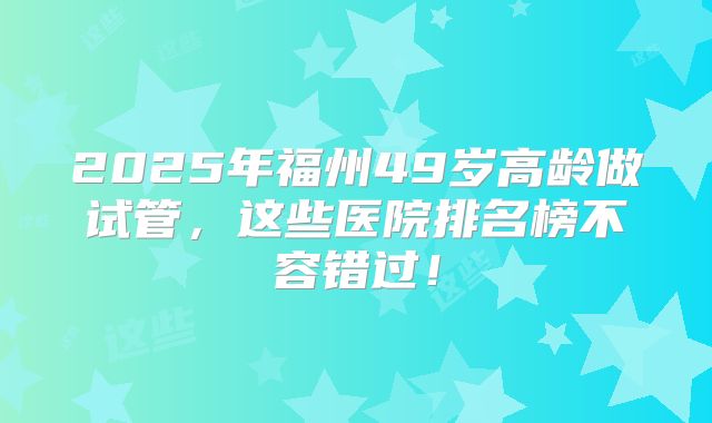 2025年福州49岁高龄做试管，这些医院排名榜不容错过！