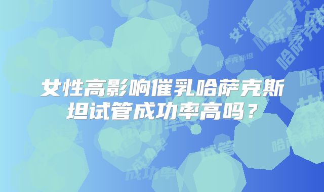 女性高影响催乳哈萨克斯坦试管成功率高吗？