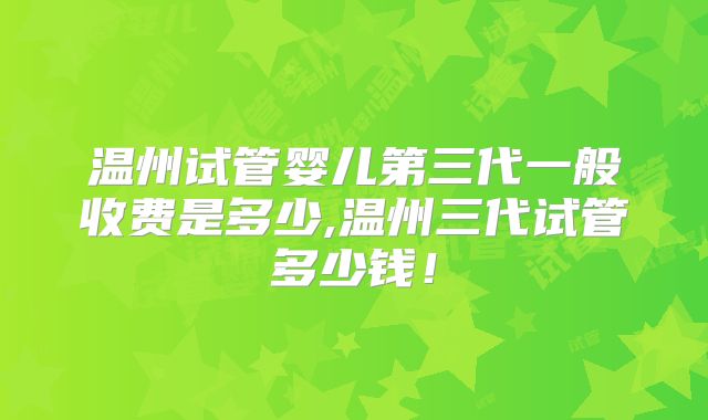 温州试管婴儿第三代一般收费是多少,温州三代试管多少钱!