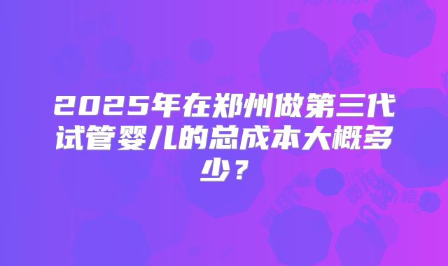 2025年在郑州做第三代试管婴儿的总成本大概多少？