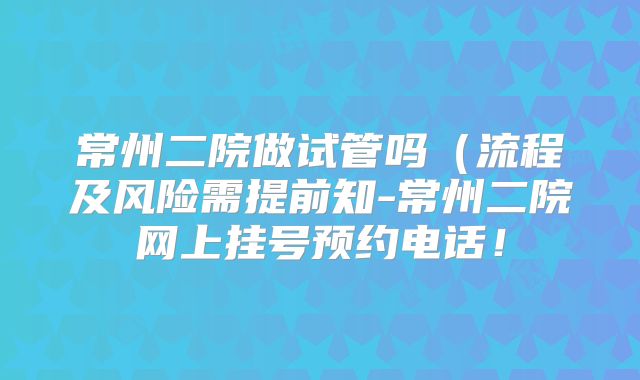 常州二院做试管吗（流程及风险需提前知-常州二院网上挂号预约电话！