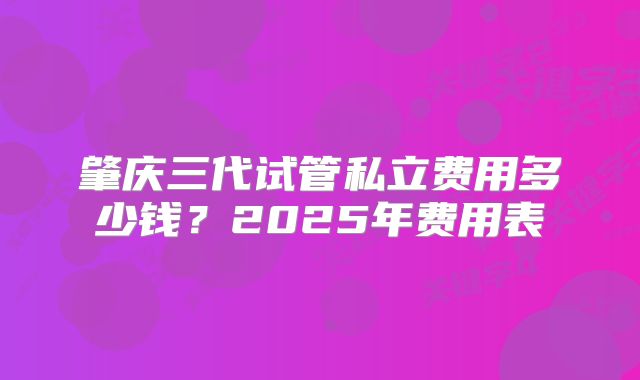 肇庆三代试管私立费用多少钱？2025年费用表