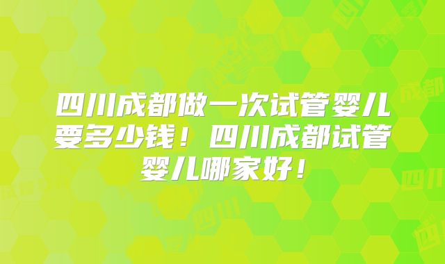 四川成都做一次试管婴儿要多少钱！四川成都试管婴儿哪家好！