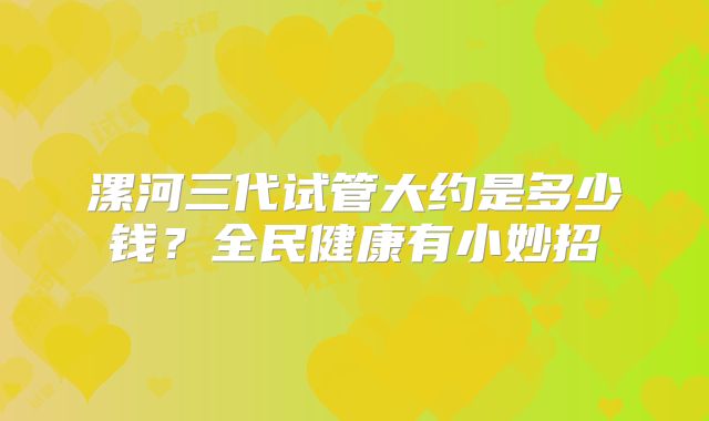 漯河三代试管大约是多少钱？全民健康有小妙招