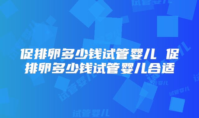 促排卵多少钱试管婴儿 促排卵多少钱试管婴儿合适