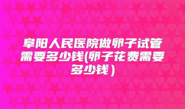 阜阳人民医院做卵子试管需要多少钱(卵子花费需要多少钱)