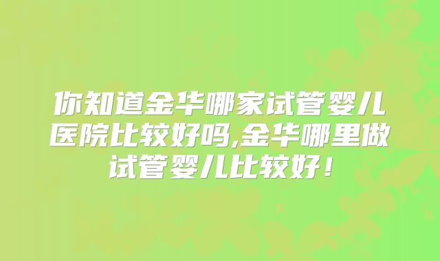 你知道金华哪家试管婴儿医院比较好吗,金华哪里做试管婴儿比较好！