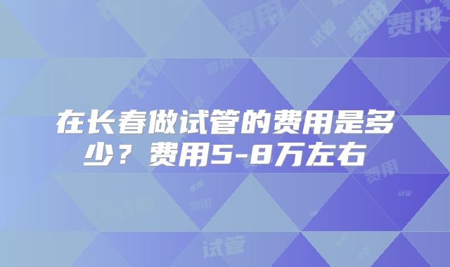 在长春做试管的费用是多少？费用5-8万左右