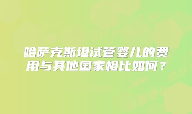 哈萨克斯坦试管婴儿的费用与其他国家相比如何?