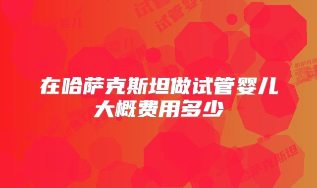 在哈萨克斯坦做试管婴儿大概费用多少