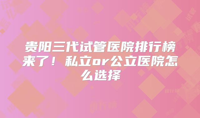 贵阳三代试管医院排行榜来了！私立or公立医院怎么选择