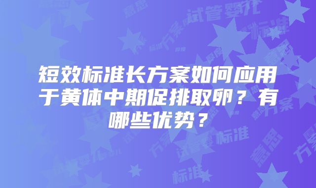短效标准长方案如何应用于黄体中期促排取卵？有哪些优势？