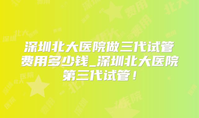 深圳北大医院做三代试管费用多少钱_深圳北大医院第三代试管!