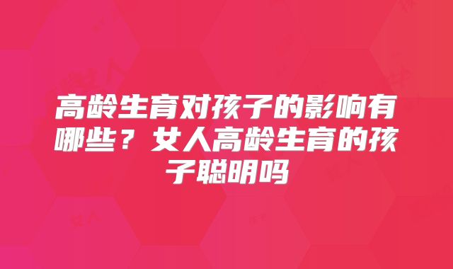 高龄生育对孩子的影响有哪些?女人高龄生育的孩子聪明吗