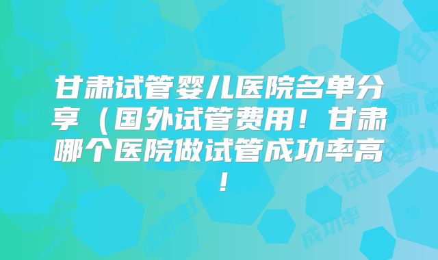 甘肃试管婴儿医院名单分享（国外试管费用！甘肃哪个医院做试管成功率高！
