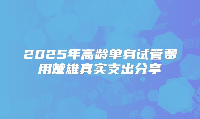 2025年高龄单身试管费用楚雄真实支出分享
