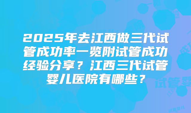 2025年去江西做三代试管成功率一览附试管成功经验分享？江西三代试管婴儿医院有哪些？