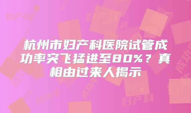杭州市妇产科医院试管成功率突飞猛进至80%?真相由过来人揭示