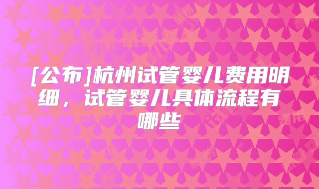 [公布]杭州试管婴儿费用明细，试管婴儿具体流程有哪些