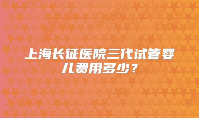 上海长征医院三代试管婴儿费用多少?