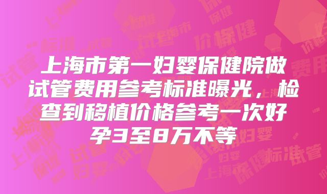 上海市第一妇婴保健院做试管费用参考标准曝光，检查到移植价格参考一次好孕3至8万不等