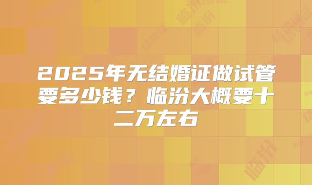 2025年无结婚证做试管要多少钱？临汾大概要十二万左右
