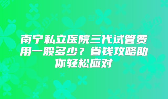 南宁私立医院三代试管费用一般多少？省钱攻略助你轻松应对
