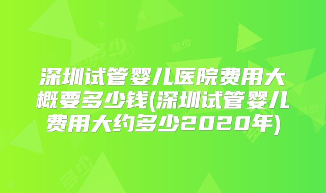 深圳试管婴儿医院费用大概要多少钱(深圳试管婴儿费用大约多少2020年)