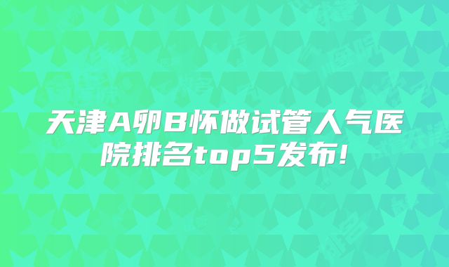 天津A卵B怀做试管人气医院排名top5发布!