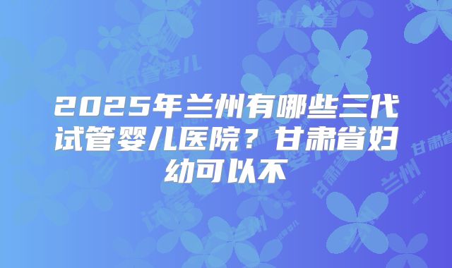 2025年兰州有哪些三代试管婴儿医院?甘肃省妇幼可以不