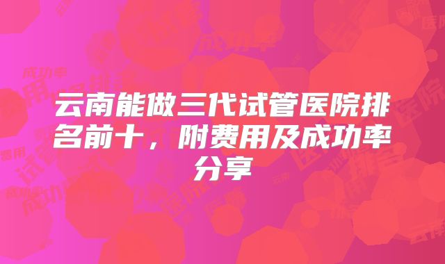 云南能做三代试管医院排名前十，附费用及成功率分享