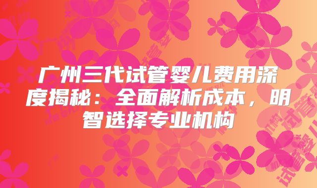 广州三代试管婴儿费用深度揭秘:全面解析成本,明智选择专业机构