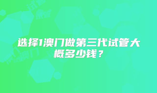 选择1澳门做第三代试管大概多少钱？